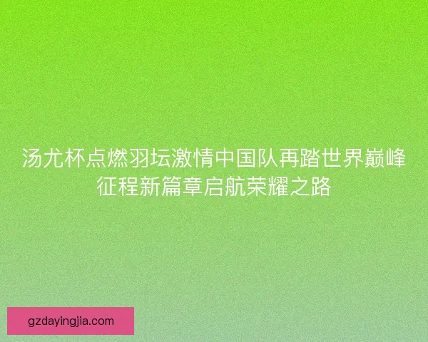 汤尤杯点燃羽坛激情中国队再踏世界巅峰征程新篇章启航荣耀之路