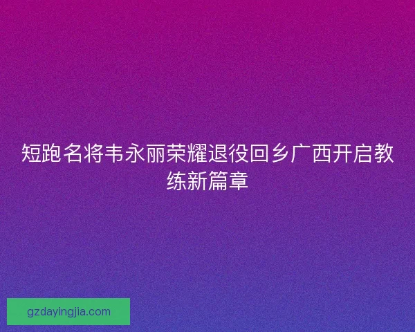短跑名将韦永丽荣耀退役回乡广西开启教练新篇章