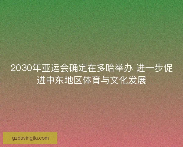 2030年亚运会确定在多哈举办 进一步促进中东地区体育与文化发展 2030年亚运会确定在多哈举办 进一步促进中东地区体育与文化发展