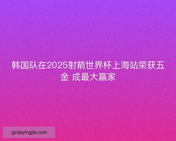 韩国队在2025射箭世界杯上海站荣获五金 成最大赢家