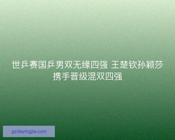 世乒赛国乒男双无缘四强 王楚钦孙颖莎携手晋级混双四强 世乒赛国乒男双无缘四强 王楚钦孙颖莎携手晋级混双四强