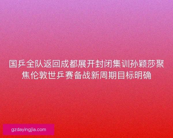 国乒全队返回成都展开封闭集训孙颖莎聚焦伦敦世乒赛备战新周期目标明确