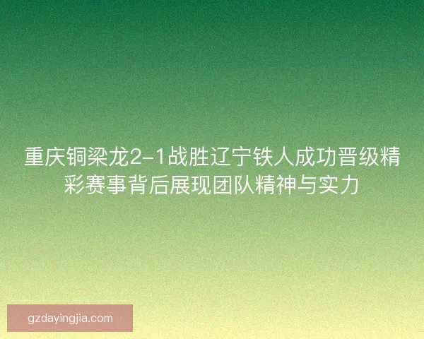 重庆铜梁龙2-1战胜辽宁铁人成功晋级精彩赛事背后展现团队精神与实力