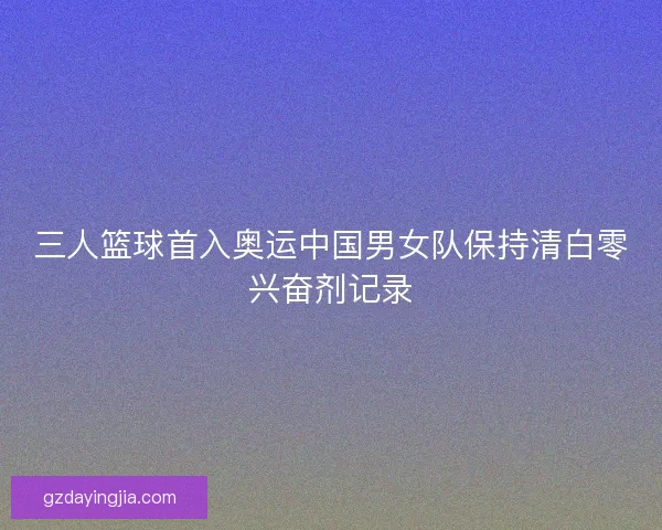 三人篮球首入奥运中国男女队保持清白零兴奋剂记录 三人篮球首入奥运中国男女队保持清白零兴奋剂记录