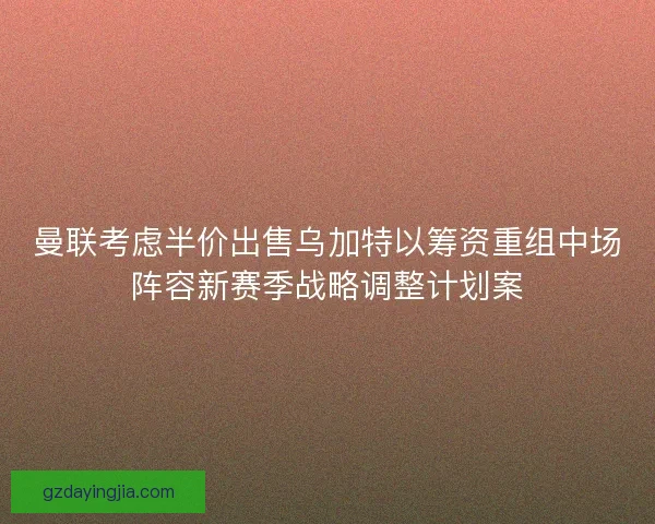 曼联考虑半价出售乌加特以筹资重组中场阵容新赛季战略调整计划案 曼联考虑半价出售乌加特以筹资重组中场阵容新赛季战略调整计划案