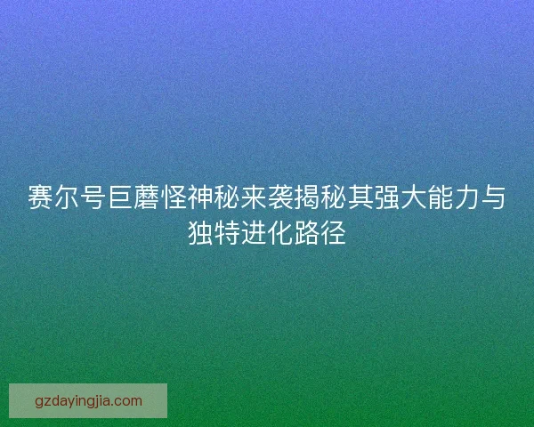 赛尔号巨蘑怪神秘来袭揭秘其强大能力与独特进化路径