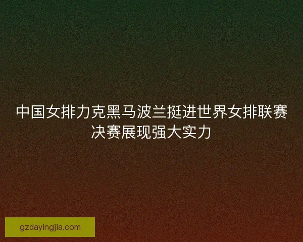中国女排力克黑马波兰挺进世界女排联赛决赛展现强大实力